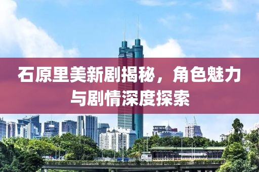 石原里美新劇揭秘，角色魅力與劇情深度探索