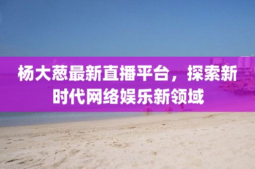 楊大蔥最新直播平臺，探索新時代網絡娛樂新領域