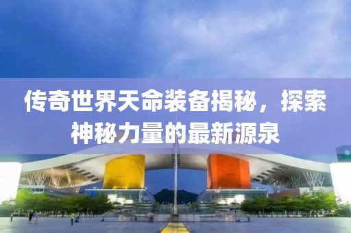 傳奇世界天命裝備揭秘，探索神秘力量的最新源泉