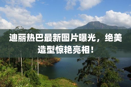迪麗熱巴最新圖片曝光，絕美造型驚艷亮相！