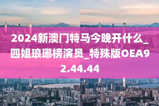 2024新澳門特馬今晚開什么_四姐瑯琊榜演員_特殊版OEA92.44.44