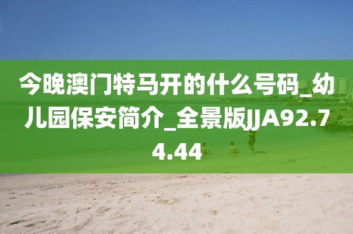今晚澳門特馬開的什么號碼_幼兒園保安簡介_全景版JJA92.74.44