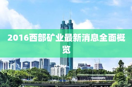2016西部礦業最新消息全面概覽