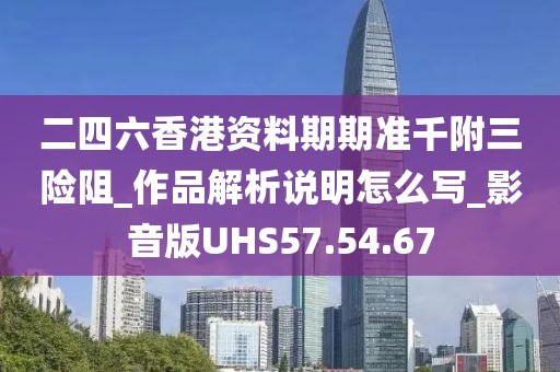 二四六香港資料期期準千附三險阻_作品解析說明怎么寫_影音版UHS57.54.67