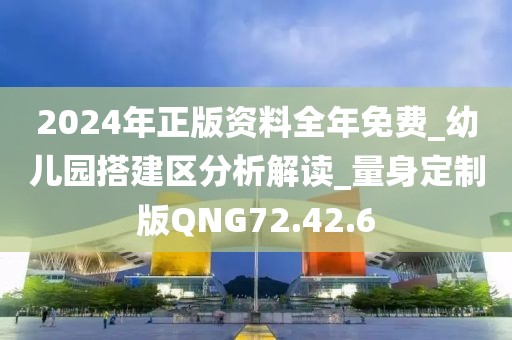 2024年正版資料全年免費_幼兒園搭建區分析解讀_量身定制版QNG72.42.6