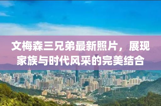 文梅森三兄弟最新照片，展現家族與時代風采的完美結合