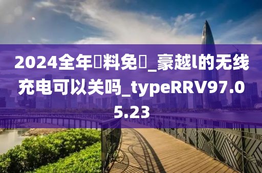 2024全年資料免費_豪越l的無線充電可以關嗎_typeRRV97.05.23