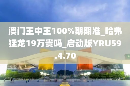 澳門王中王100%期期準_哈弗猛龍19萬貴嗎_啟動版YRU59.4.70