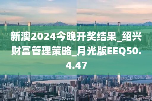 新澳2024今晚開獎結果_紹興財富管理策略_月光版EEQ50.4.47