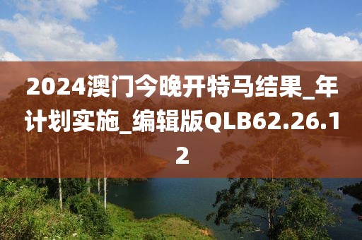 2024澳門今晚開特馬結果_年計劃實施_編輯版QLB62.26.12