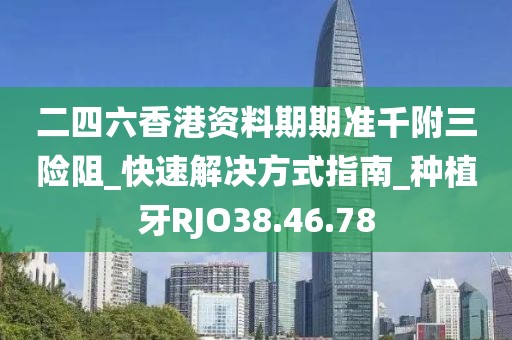 二四六香港資料期期準千附三險阻_快速解決方式指南_種植牙RJO38.46.78