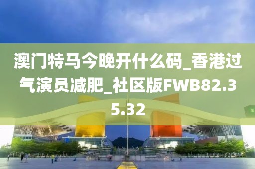 澳門特馬今晚開什么碼_香港過氣演員減肥_社區版FWB82.35.32