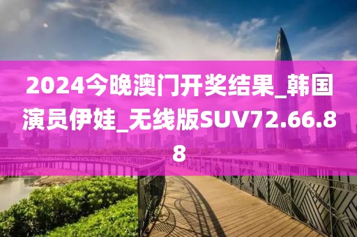 2024今晚澳門開獎結果_韓國演員伊娃_無線版SUV72.66.88