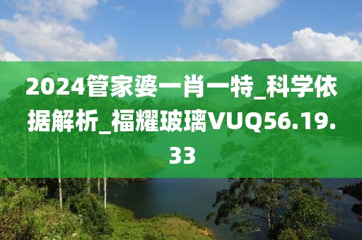 2024管家婆一肖一特_科學依據解析_福耀玻璃VUQ56.19.33