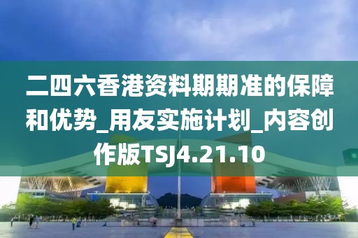 二四六香港資料期期準的保障和優勢_用友實施計劃_內容創作版TSJ4.21.10