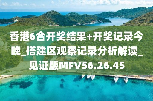 香港6合開獎結果+開獎記錄今晚_搭建區觀察記錄分析解讀_見證版MFV56.26.45