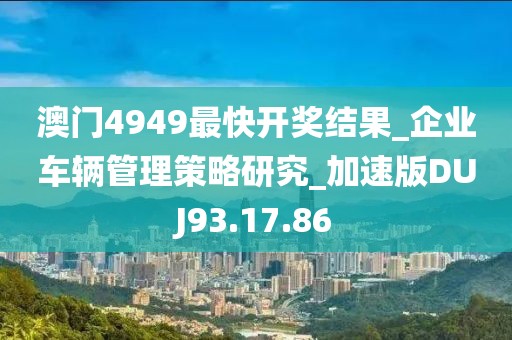 澳門4949最快開獎結果_企業車輛管理策略研究_加速版DUJ93.17.86