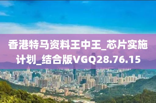 香港特馬資料王中王_芯片實施計劃_結合版VGQ28.76.15