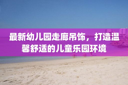 最新幼兒園走廊吊飾，打造溫馨舒適的兒童樂園環境