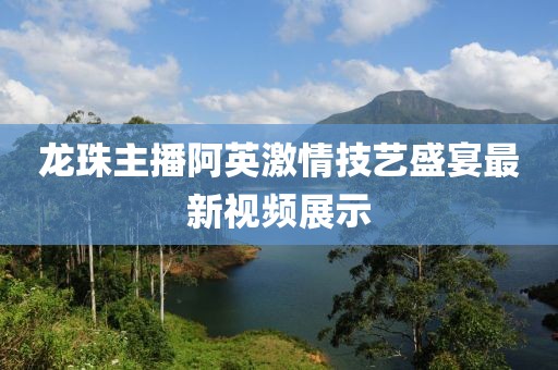 龍珠主播阿英激情技藝盛宴最新視頻展示