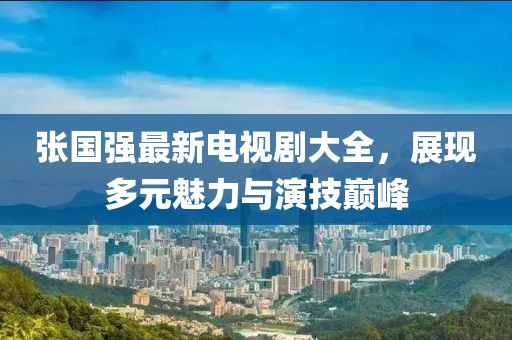 張國強最新電視劇大全，展現多元魅力與演技巔峰
