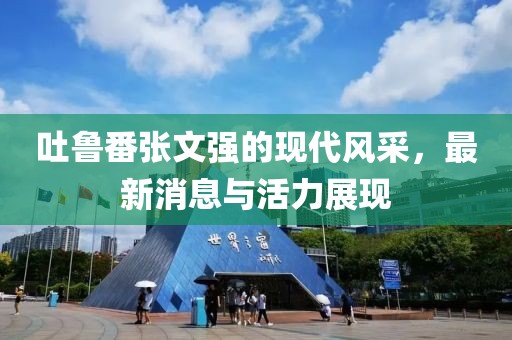 吐魯番張文強的現代風采，最新消息與活力展現