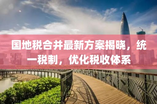 國地稅合并最新方案揭曉，統一稅制，優化稅收體系