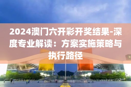 2024澳門六開彩開獎結果-深度專業解讀：方案實施策略與執行路徑