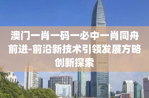 澳門一肖一碼一必中一肖同舟前進-前沿新技術引領發展方略創新探索