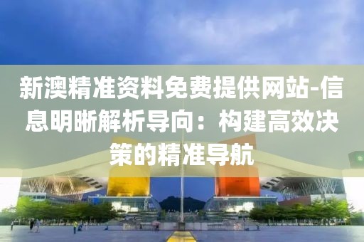 新澳精準資料免費提供網站-信息明晰解析導向：構建高效決策的精準導航