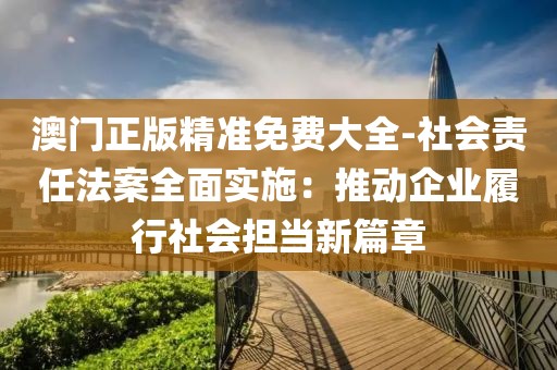 澳門正版精準免費大全-社會責任法案全面實施：推動企業履行社會擔當新篇章