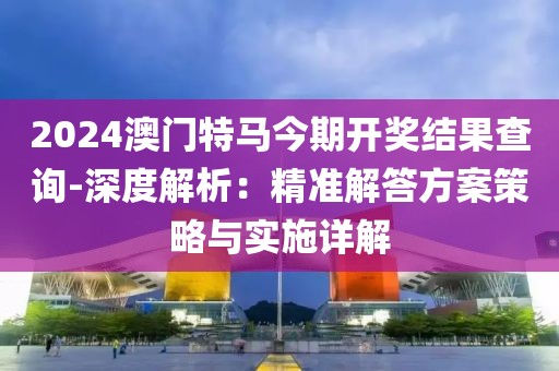 2024澳門特馬今期開獎結果查詢-深度解析：精準解答方案策略與實施詳解