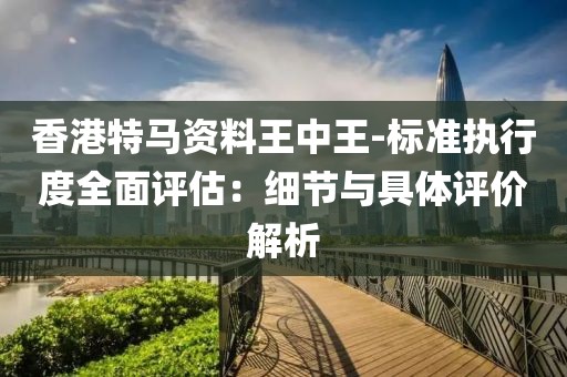 香港特馬資料王中王-標準執行度全面評估：細節與具體評價解析