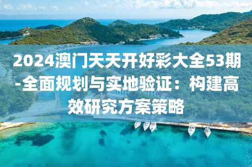 2024澳門天天開好彩大全53期-全面規劃與實地驗證：構建高效研究方案策略