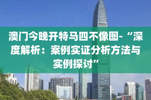 澳門今晚開特馬四不像圖-“深度解析：案例實證分析方法與實例探討”