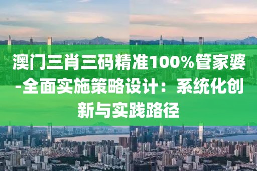 澳門三肖三碼精準100%管家婆-全面實施策略設計：系統化創新與實踐路徑