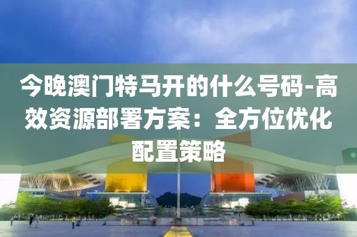 今晚澳門特馬開的什么號碼-高效資源部署方案：全方位優化配置策略