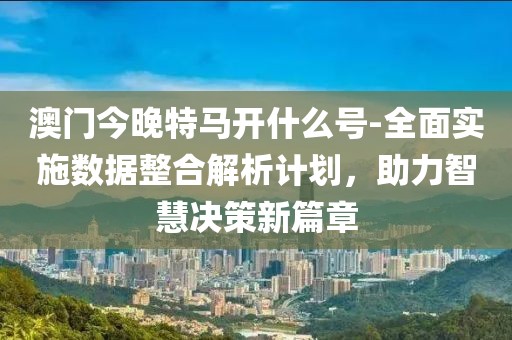 澳門今晚特馬開什么號-全面實施數據整合解析計劃，助力智慧決策新篇章