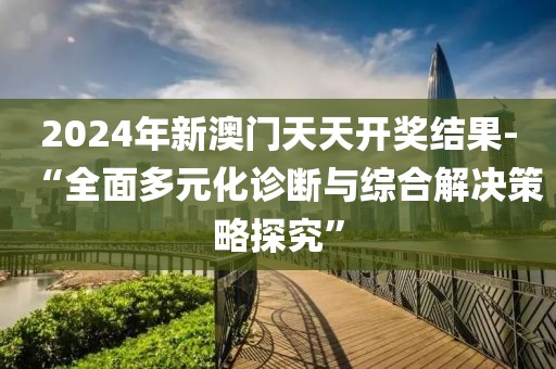 2024年新澳門天天開獎結果-“全面多元化診斷與綜合解決策略探究”