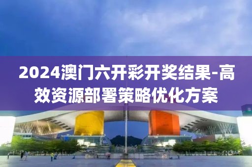 2024澳門六開彩開獎結果-高效資源部署策略優化方案