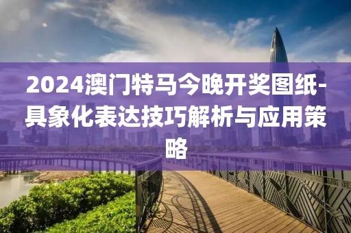 2024澳門特馬今晚開獎圖紙-具象化表達技巧解析與應用策略