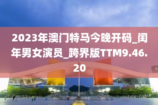 2023年澳門特馬今晚開碼_閏年男女演員_跨界版TTM9.46.20