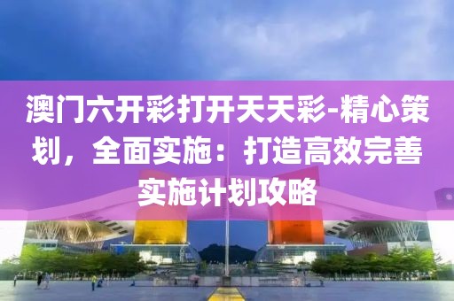 澳門六開彩打開天天彩-精心策劃，全面實施：打造高效完善實施計劃攻略