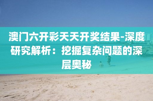 澳門六開彩天天開獎結果-深度研究解析：挖掘復雜問題的深層奧秘