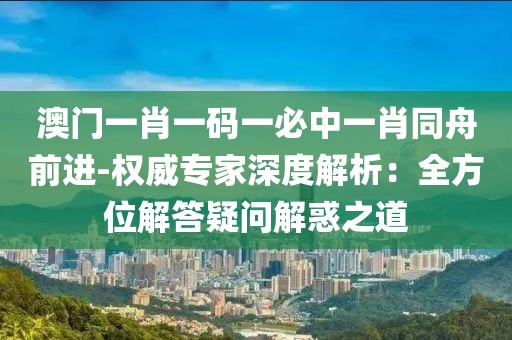 澳門一肖一碼一必中一肖同舟前進-權威專家深度解析：全方位解答疑問解惑之道