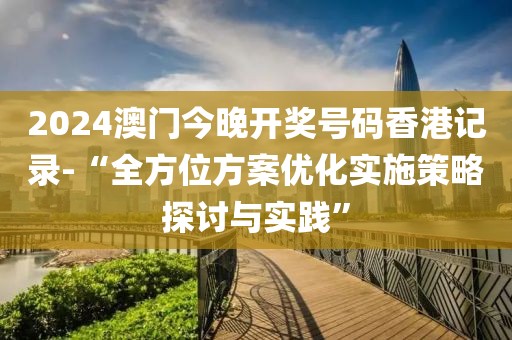 2024澳門今晚開獎號碼香港記錄-“全方位方案優化實施策略探討與實踐”