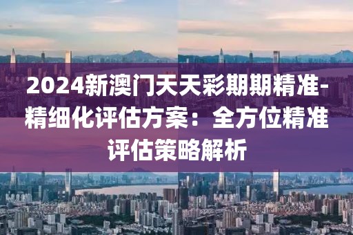 2024新澳門天天彩期期精準-精細化評估方案：全方位精準評估策略解析