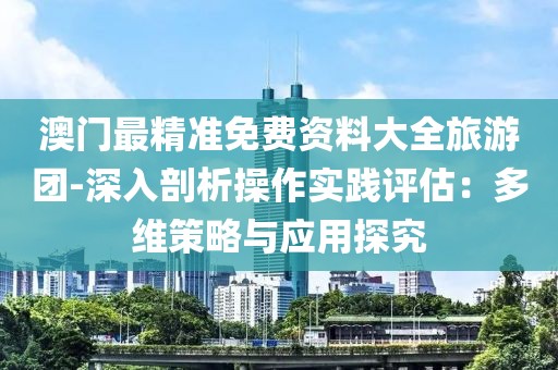 澳門最精準免費資料大全旅游團-深入剖析操作實踐評估：多維策略與應用探究
