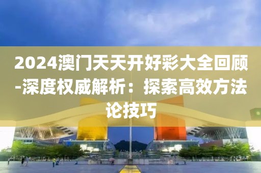 2024澳門天天開好彩大全回顧-深度權威解析：探索高效方法論技巧