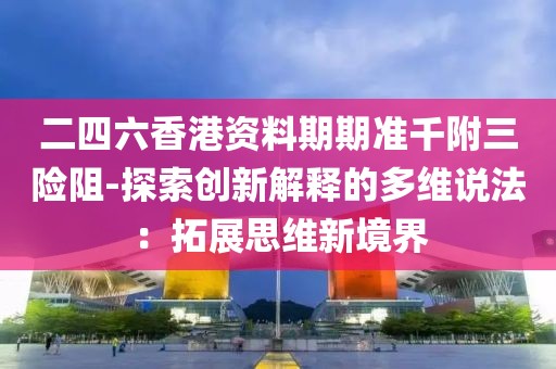 二四六香港資料期期準千附三險阻-探索創新解釋的多維說法：拓展思維新境界